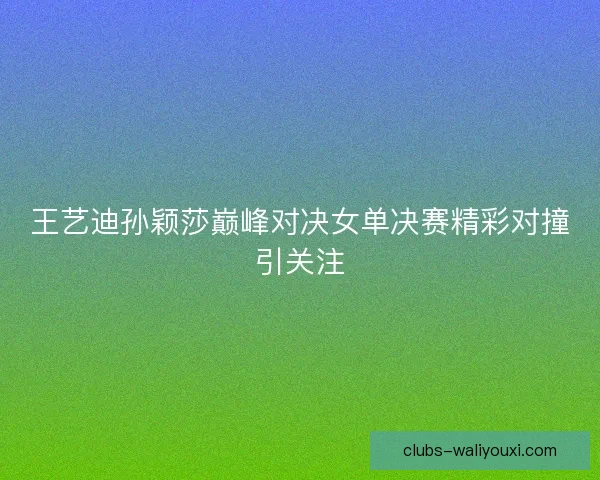 王艺迪孙颖莎巅峰对决女单决赛精彩对撞引关注