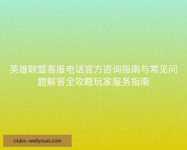 英雄联盟客服电话官方咨询指南与常见问题解答全攻略玩家服务指南