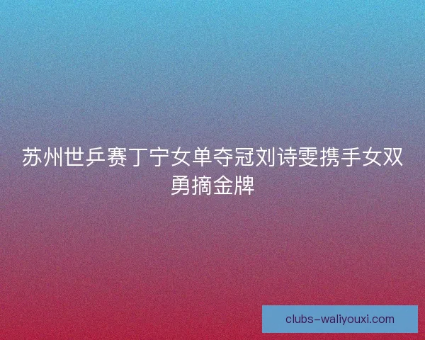苏州世乒赛丁宁女单夺冠刘诗雯携手女双勇摘金牌