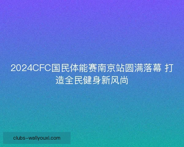 2024CFC国民体能赛南京站圆满落幕 打造全民健身新风尚 2024CFC国民体能赛南京站圆满落幕 打造全民健身新风尚
