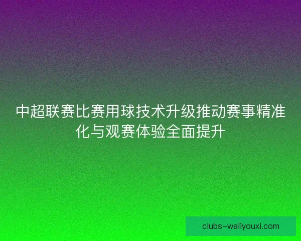 中超联赛比赛用球技术升级推动赛事精准化与观赛体验全面提升 中超联赛比赛用球技术升级推动赛事精准化与观赛体验全面提升