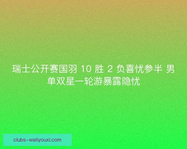 瑞士公开赛国羽 10 胜 2 负喜忧参半 男单双星一轮游暴露隐忧