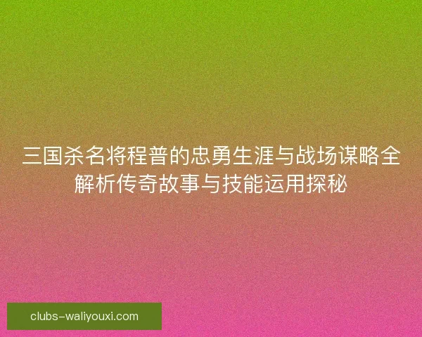三国杀名将程普的忠勇生涯与战场谋略全解析传奇故事与技能运用探秘