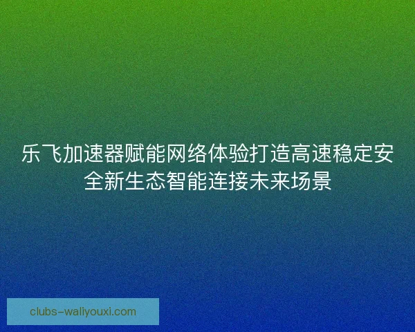 乐飞加速器赋能网络体验打造高速稳定安全新生态智能连接未来场景