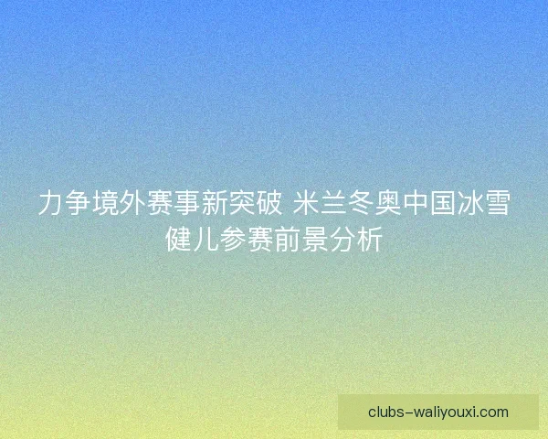 力争境外赛事新突破 米兰冬奥中国冰雪健儿参赛前景分析