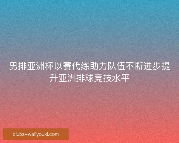 男排亚洲杯以赛代练助力队伍不断进步提升亚洲排球竞技水平
