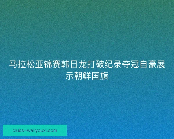 马拉松亚锦赛韩日龙打破纪录夺冠自豪展示朝鲜国旗