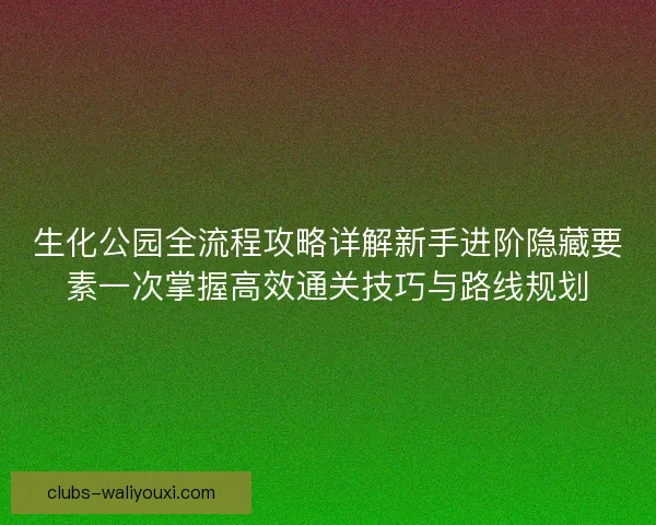 生化公园全流程攻略详解新手进阶隐藏要素一次掌握高效通关技巧与路线规划